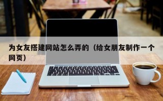 长葛为女友搭建网站怎么弄的（给女朋友制作一个网页）