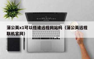 长葛蒲公英x1可以搭建远程网站吗（蒲公英远程联机官网）