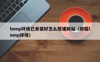 长葛lnmp环境已安装好怎么搭建网站（卸载lnmp环境）